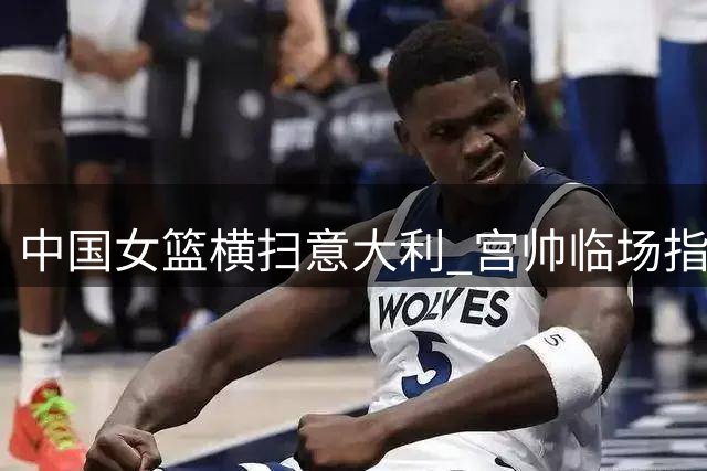 中国女篮横扫意大利 宫帅临场指挥尽显大将之风